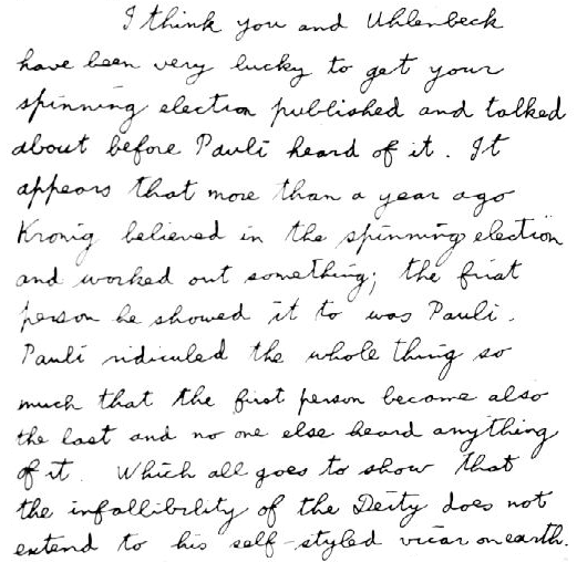 I think you and Uhlenbeck have been very lucky to get your spinning electron published and talked about before Pauli heard of it. It appears that more than a year ago Kronig believed in the spinning electron and worked out something; the first person he showed it to was Pauli. Pauli ridiculed the whole thing so much that the first person became also the last and no one else heard anything of it. Which all goes to show that the infallibility of the Deity does not extend to his self-styled vicar on earth.